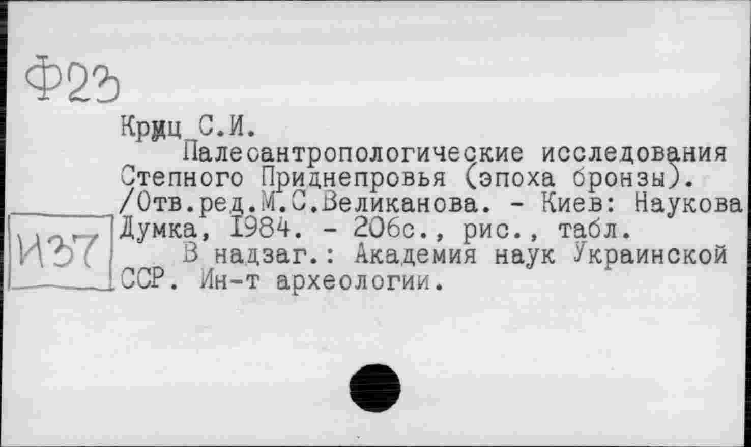 ﻿ИЪ7
Крдц С.И.
Палеоантропологические исследования Степного Приднепровья (эпоха бронзы). /Отв.ред.М.С.Великанова. - Киев: Наукова Думка, 1984. - 206с., рис., табл.
В надзаг.: Академия наук Украинской ССР. Ин-т археологии.